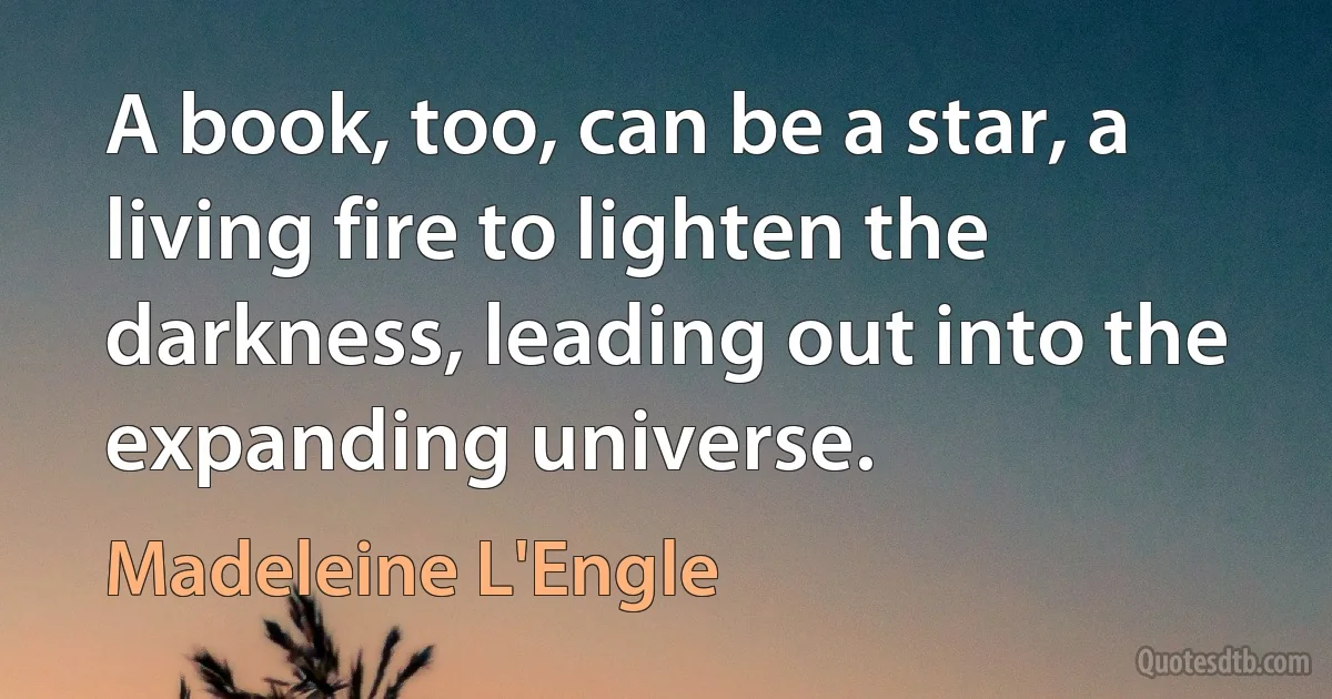 A book, too, can be a star, a living fire to lighten the darkness, leading out into the expanding universe. (Madeleine L'Engle)