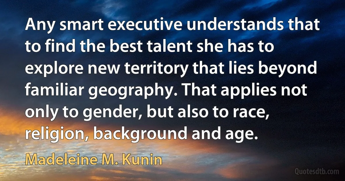 Any smart executive understands that to find the best talent she has to explore new territory that lies beyond familiar geography. That applies not only to gender, but also to race, religion, background and age. (Madeleine M. Kunin)