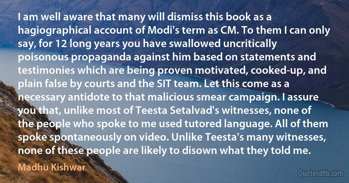 I am well aware that many will dismiss this book as a hagiographical account of Modi's term as CM. To them I can only say, for 12 long years you have swallowed uncritically poisonous propaganda against him based on statements and testimonies which are being proven motivated, cooked-up, and plain false by courts and the SIT team. Let this come as a necessary antidote to that malicious smear campaign. I assure you that, unlike most of Teesta Setalvad's witnesses, none of the people who spoke to me used tutored language. All of them spoke spontaneously on video. Unlike Teesta's many witnesses, none of these people are likely to disown what they told me. (Madhu Kishwar)