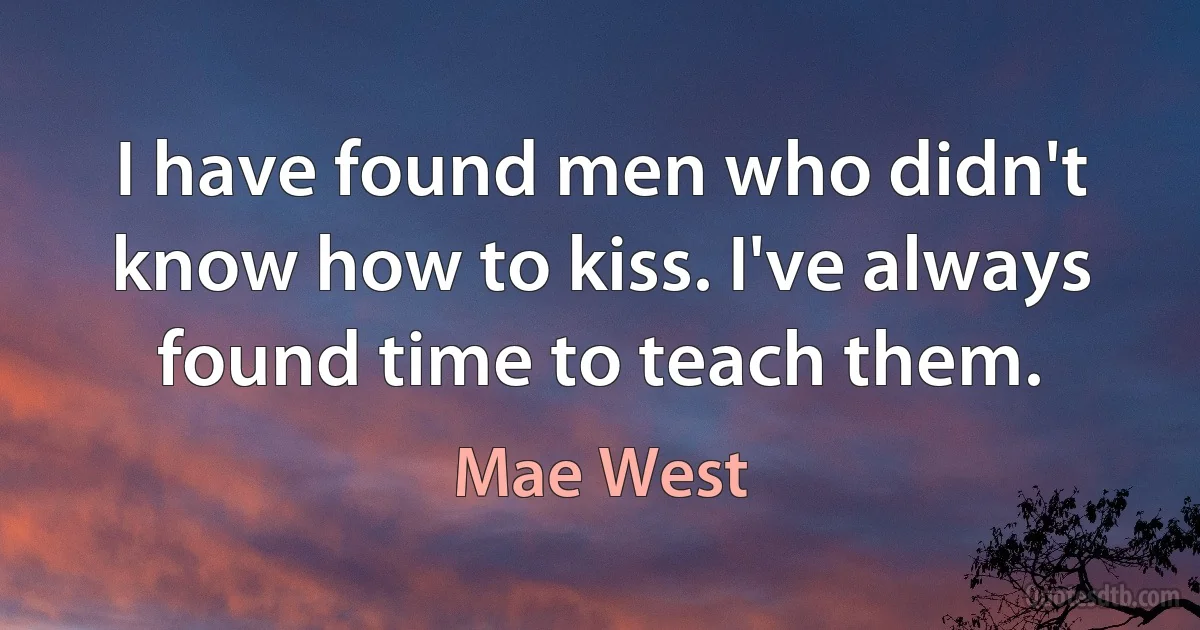 I have found men who didn't know how to kiss. I've always found time to teach them. (Mae West)