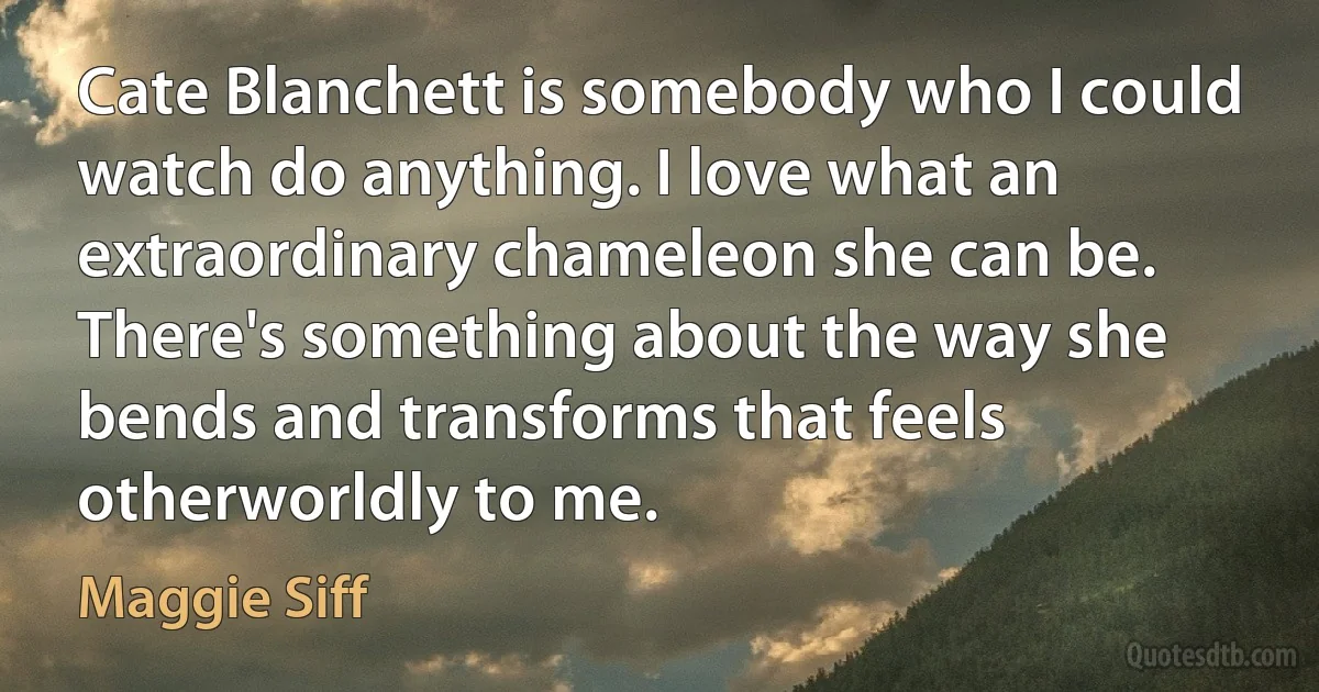 Cate Blanchett is somebody who I could watch do anything. I love what an extraordinary chameleon she can be. There's something about the way she bends and transforms that feels otherworldly to me. (Maggie Siff)