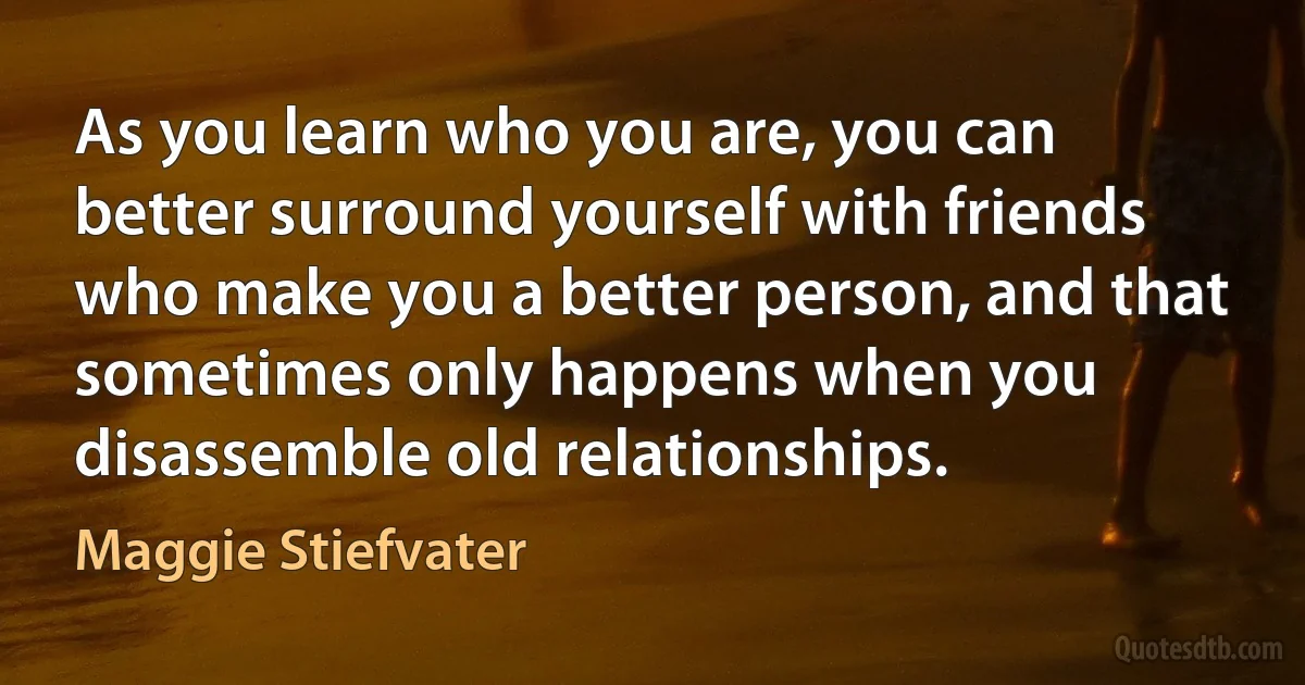 As you learn who you are, you can better surround yourself with friends who make you a better person, and that sometimes only happens when you disassemble old relationships. (Maggie Stiefvater)