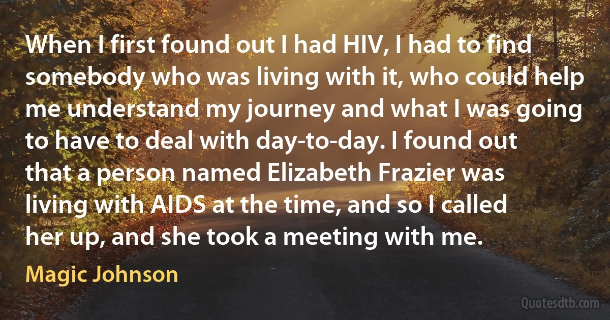 When I first found out I had HIV, I had to find somebody who was living with it, who could help me understand my journey and what I was going to have to deal with day-to-day. I found out that a person named Elizabeth Frazier was living with AIDS at the time, and so I called her up, and she took a meeting with me. (Magic Johnson)