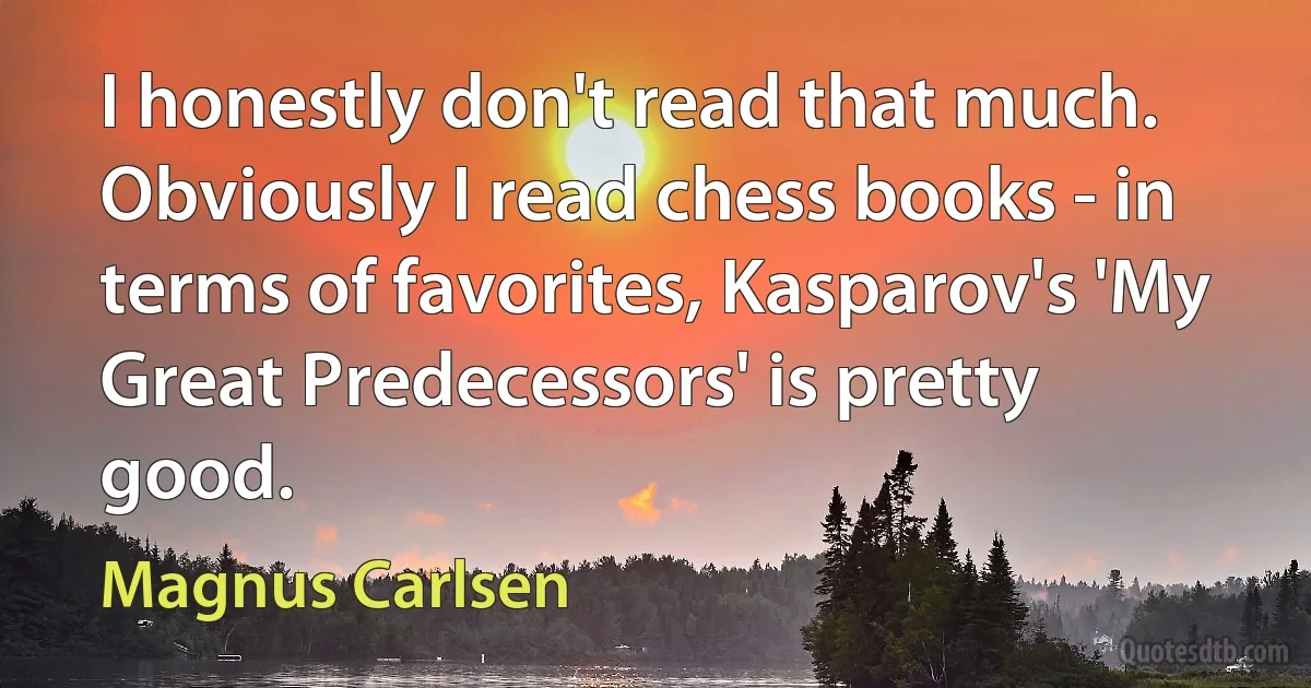 I honestly don't read that much. Obviously I read chess books - in terms of favorites, Kasparov's 'My Great Predecessors' is pretty good. (Magnus Carlsen)