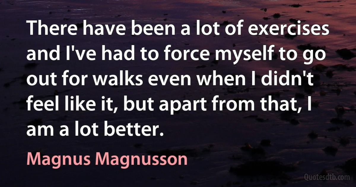 There have been a lot of exercises and I've had to force myself to go out for walks even when I didn't feel like it, but apart from that, I am a lot better. (Magnus Magnusson)