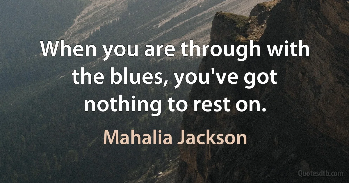 When you are through with the blues, you've got nothing to rest on. (Mahalia Jackson)