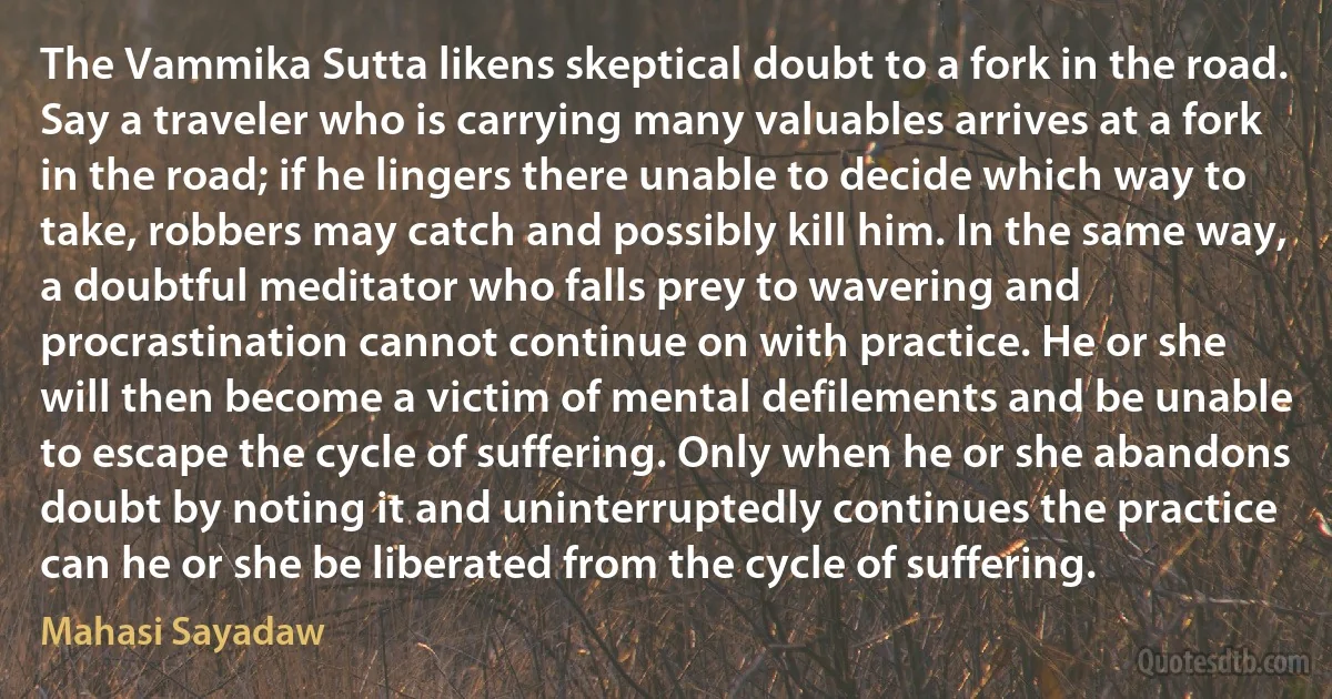 The Vammika Sutta likens skeptical doubt to a fork in the road. Say a traveler who is carrying many valuables arrives at a fork in the road; if he lingers there unable to decide which way to take, robbers may catch and possibly kill him. In the same way, a doubtful meditator who falls prey to wavering and procrastination cannot continue on with practice. He or she will then become a victim of mental defilements and be unable to escape the cycle of suffering. Only when he or she abandons doubt by noting it and uninterruptedly continues the practice can he or she be liberated from the cycle of suffering. (Mahasi Sayadaw)