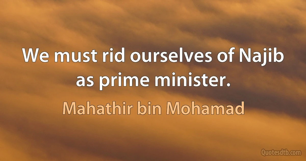 We must rid ourselves of Najib as prime minister. (Mahathir bin Mohamad)