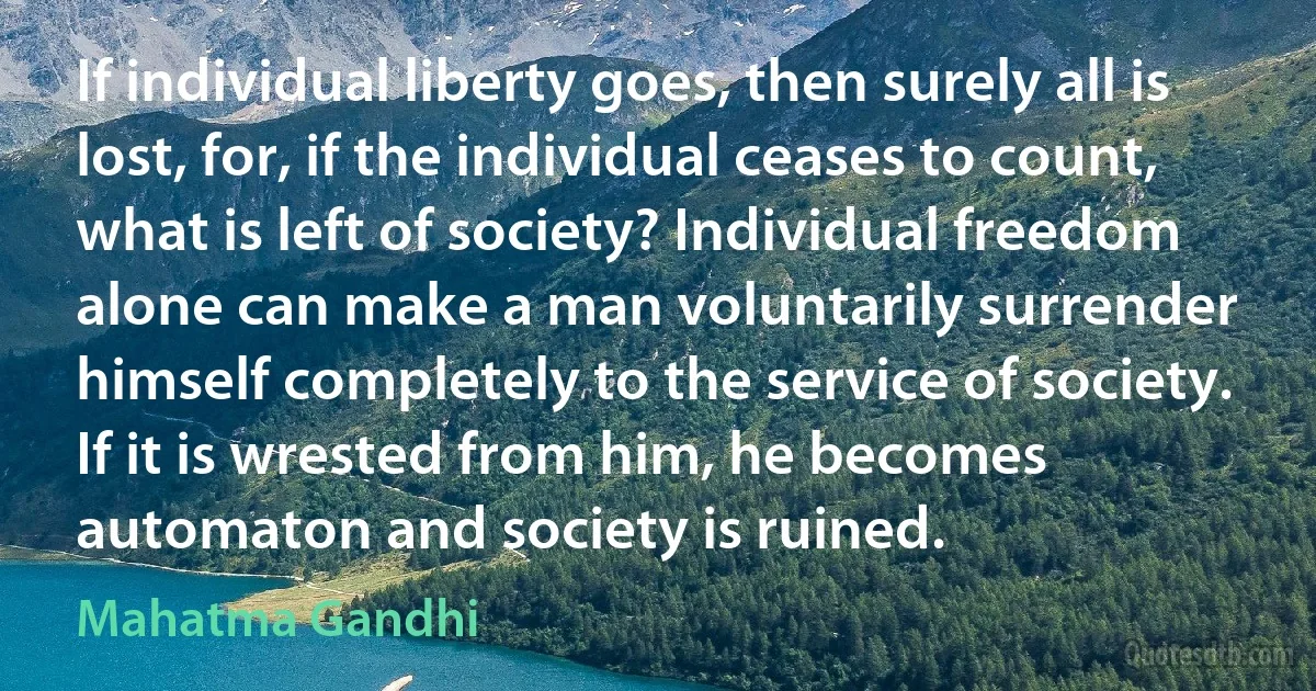 If individual liberty goes, then surely all is lost, for, if the individual ceases to count, what is left of society? Individual freedom alone can make a man voluntarily surrender himself completely to the service of society. If it is wrested from him, he becomes automaton and society is ruined. (Mahatma Gandhi)