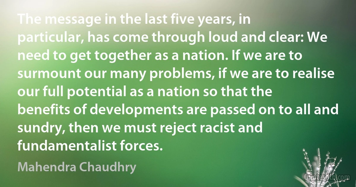 The message in the last five years, in particular, has come through loud and clear: We need to get together as a nation. If we are to surmount our many problems, if we are to realise our full potential as a nation so that the benefits of developments are passed on to all and sundry, then we must reject racist and fundamentalist forces. (Mahendra Chaudhry)