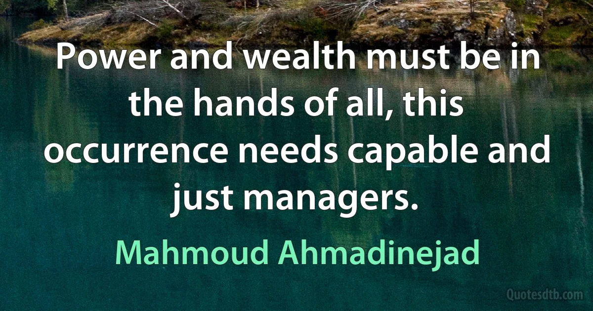 Power and wealth must be in the hands of all, this occurrence needs capable and just managers. (Mahmoud Ahmadinejad)