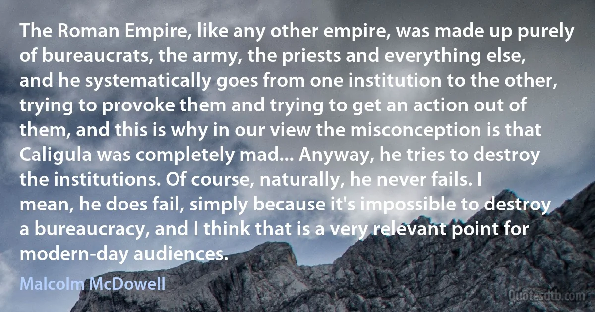 The Roman Empire, like any other empire, was made up purely of bureaucrats, the army, the priests and everything else, and he systematically goes from one institution to the other, trying to provoke them and trying to get an action out of them, and this is why in our view the misconception is that Caligula was completely mad... Anyway, he tries to destroy the institutions. Of course, naturally, he never fails. I mean, he does fail, simply because it's impossible to destroy a bureaucracy, and I think that is a very relevant point for modern-day audiences. (Malcolm McDowell)