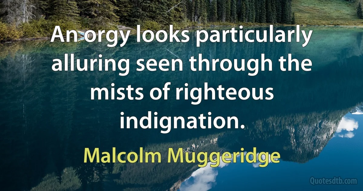 An orgy looks particularly alluring seen through the mists of righteous indignation. (Malcolm Muggeridge)