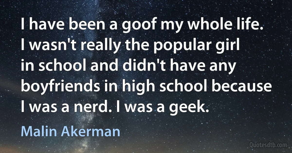 I have been a goof my whole life. I wasn't really the popular girl in school and didn't have any boyfriends in high school because I was a nerd. I was a geek. (Malin Akerman)