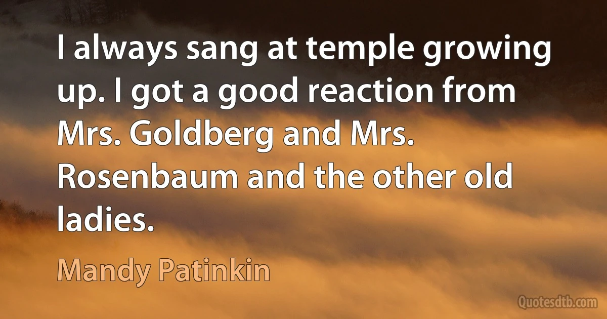 I always sang at temple growing up. I got a good reaction from Mrs. Goldberg and Mrs. Rosenbaum and the other old ladies. (Mandy Patinkin)