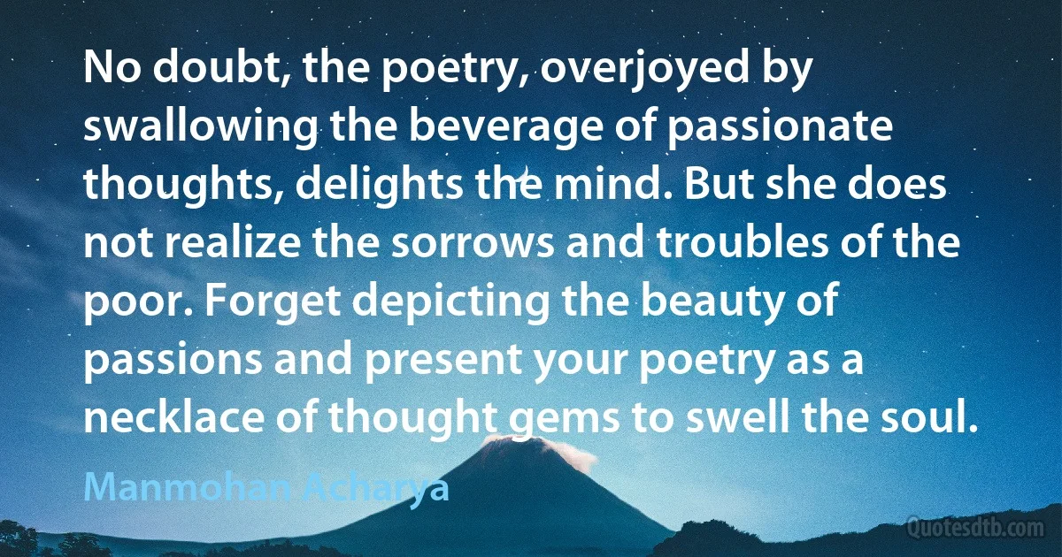 No doubt, the poetry, overjoyed by swallowing the beverage of passionate thoughts, delights the mind. But she does not realize the sorrows and troubles of the poor. Forget depicting the beauty of passions and present your poetry as a necklace of thought gems to swell the soul. (Manmohan Acharya)