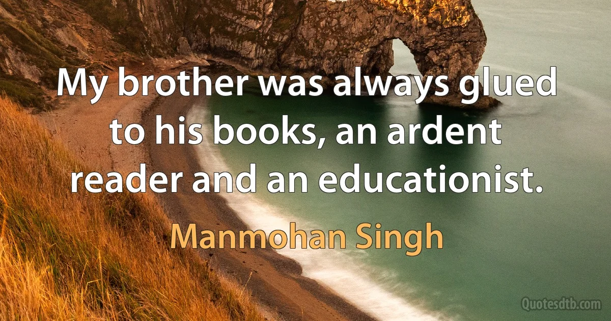 My brother was always glued to his books, an ardent reader and an educationist. (Manmohan Singh)