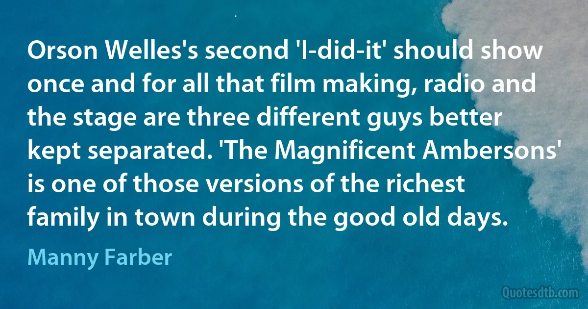 Orson Welles's second 'I-did-it' should show once and for all that film making, radio and the stage are three different guys better kept separated. 'The Magnificent Ambersons' is one of those versions of the richest family in town during the good old days. (Manny Farber)