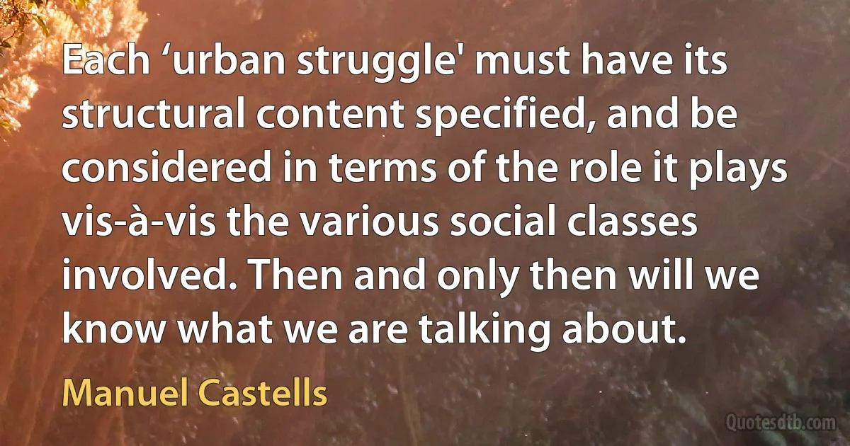 Each ‘urban struggle' must have its structural content specified, and be considered in terms of the role it plays vis-à-vis the various social classes involved. Then and only then will we know what we are talking about. (Manuel Castells)