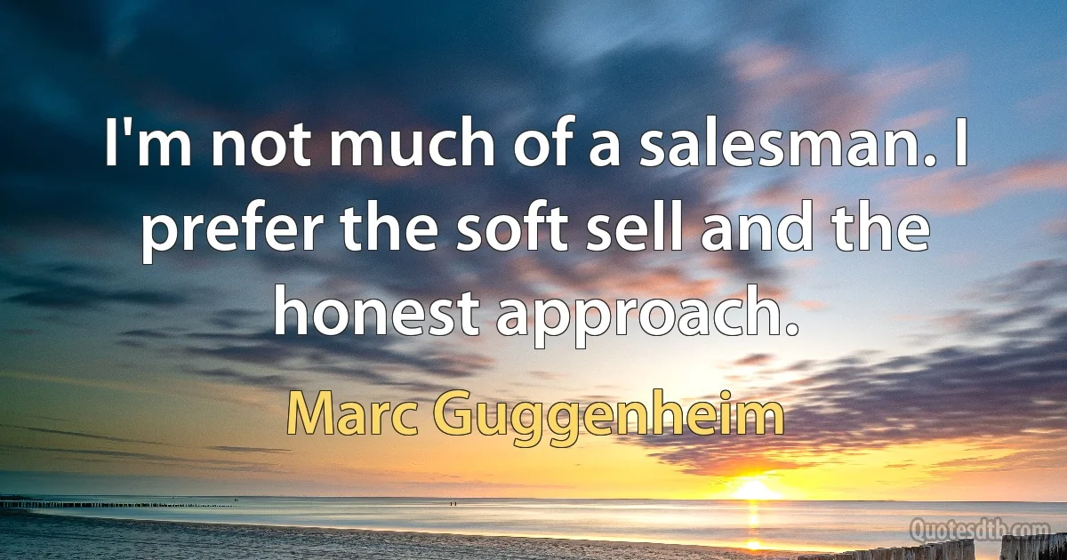 I'm not much of a salesman. I prefer the soft sell and the honest approach. (Marc Guggenheim)