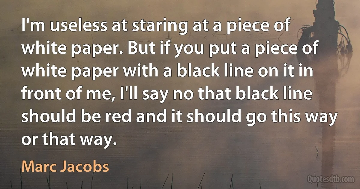 I'm useless at staring at a piece of white paper. But if you put a piece of white paper with a black line on it in front of me, I'll say no that black line should be red and it should go this way or that way. (Marc Jacobs)