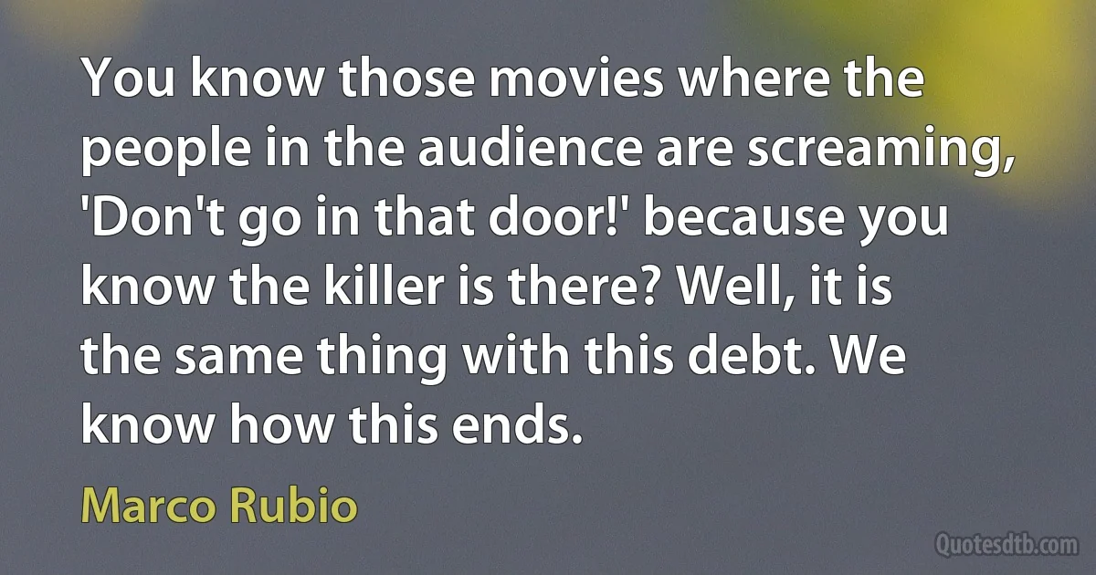 You know those movies where the people in the audience are screaming, 'Don't go in that door!' because you know the killer is there? Well, it is the same thing with this debt. We know how this ends. (Marco Rubio)