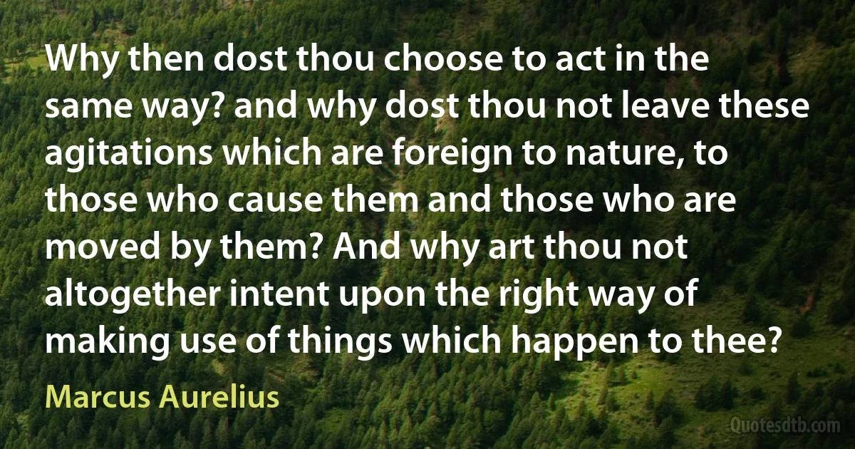 Why then dost thou choose to act in the same way? and why dost thou not leave these agitations which are foreign to nature, to those who cause them and those who are moved by them? And why art thou not altogether intent upon the right way of making use of things which happen to thee? (Marcus Aurelius)