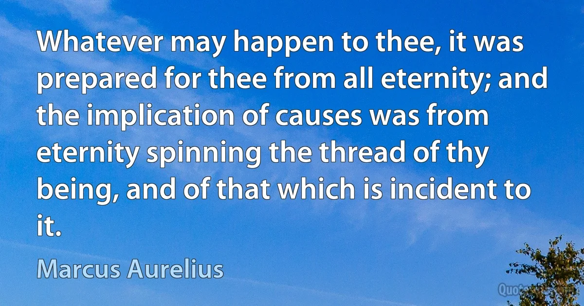 Whatever may happen to thee, it was prepared for thee from all eternity; and the implication of causes was from eternity spinning the thread of thy being, and of that which is incident to it. (Marcus Aurelius)