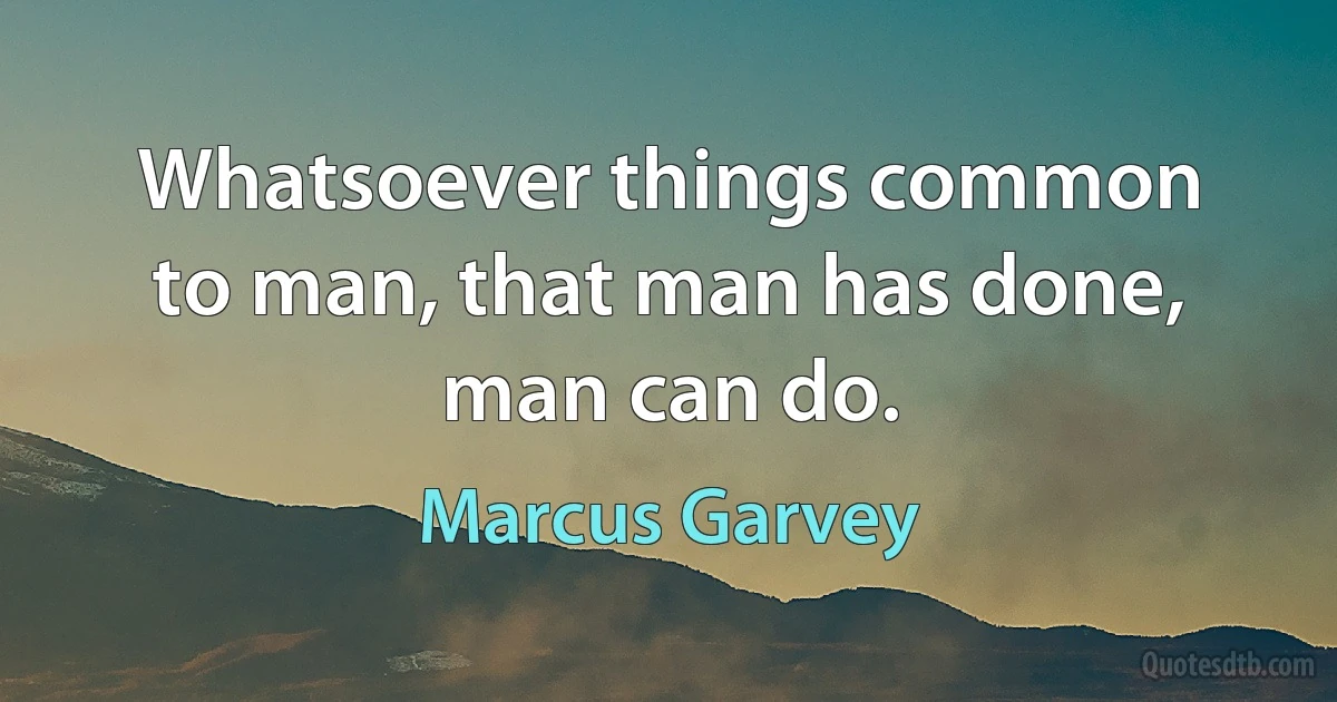 Whatsoever things common to man, that man has done, man can do. (Marcus Garvey)