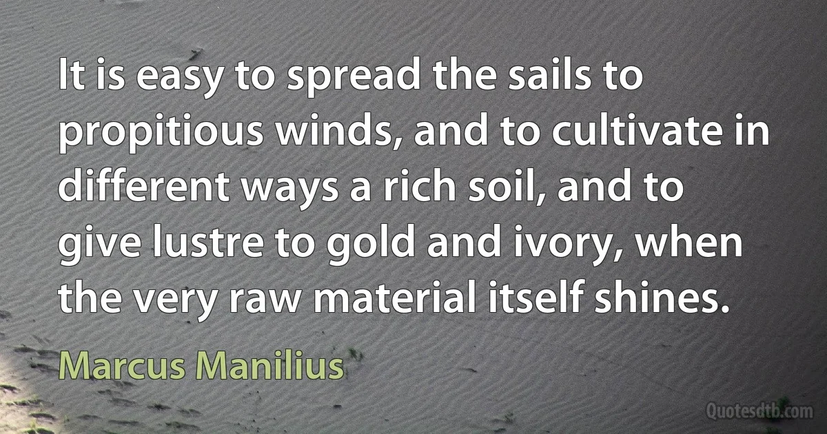 It is easy to spread the sails to propitious winds, and to cultivate in different ways a rich soil, and to give lustre to gold and ivory, when the very raw material itself shines. (Marcus Manilius)