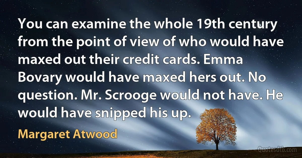 You can examine the whole 19th century from the point of view of who would have maxed out their credit cards. Emma Bovary would have maxed hers out. No question. Mr. Scrooge would not have. He would have snipped his up. (Margaret Atwood)