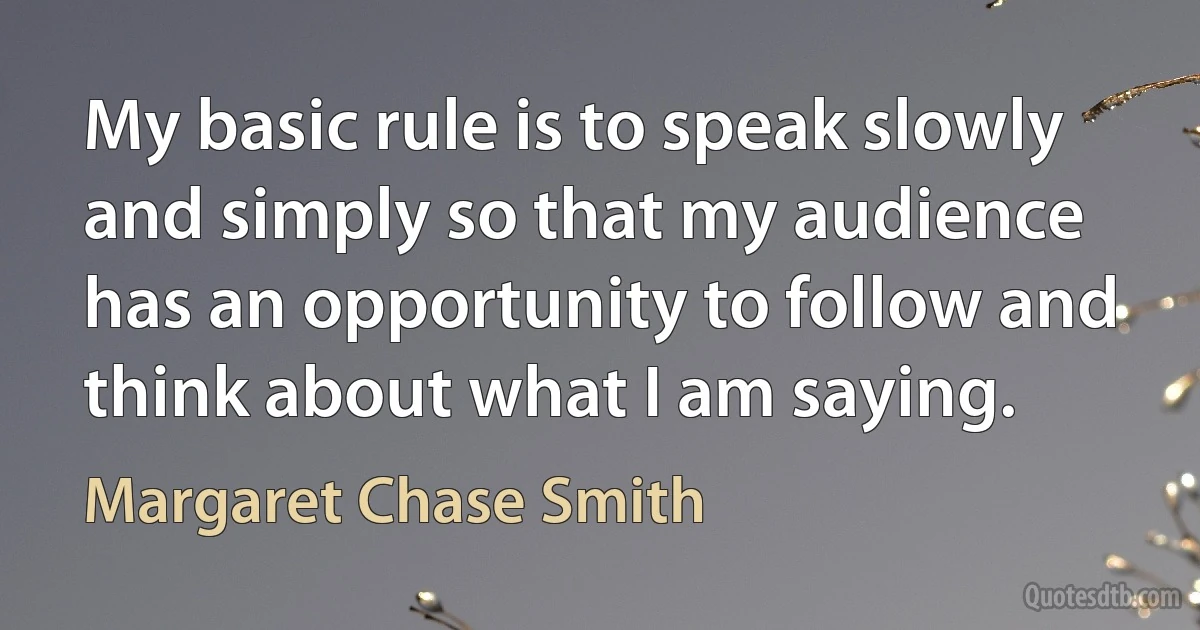 My basic rule is to speak slowly and simply so that my audience has an opportunity to follow and think about what I am saying. (Margaret Chase Smith)