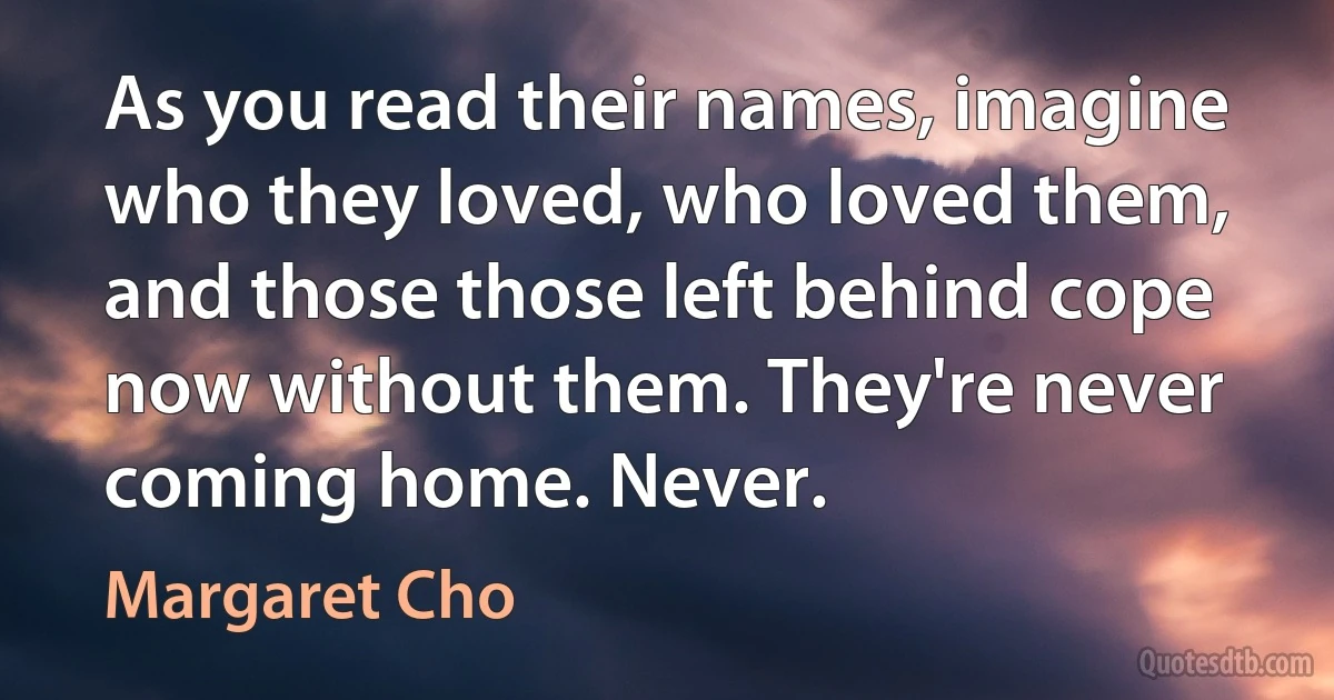 As you read their names, imagine who they loved, who loved them, and those those left behind cope now without them. They're never coming home. Never. (Margaret Cho)