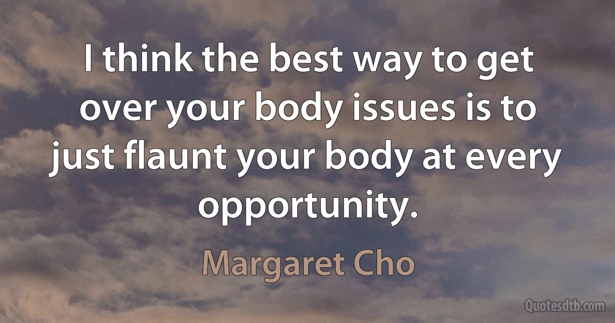 I think the best way to get over your body issues is to just flaunt your body at every opportunity. (Margaret Cho)