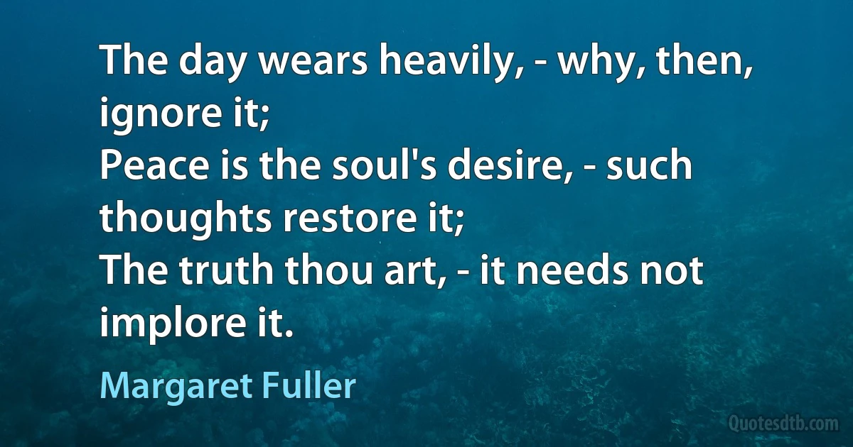 The day wears heavily, - why, then, ignore it;
Peace is the soul's desire, - such thoughts restore it;
The truth thou art, - it needs not implore it. (Margaret Fuller)