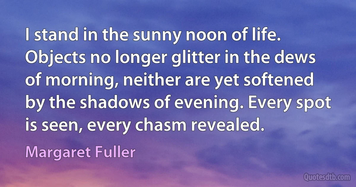 I stand in the sunny noon of life. Objects no longer glitter in the dews of morning, neither are yet softened by the shadows of evening. Every spot is seen, every chasm revealed. (Margaret Fuller)