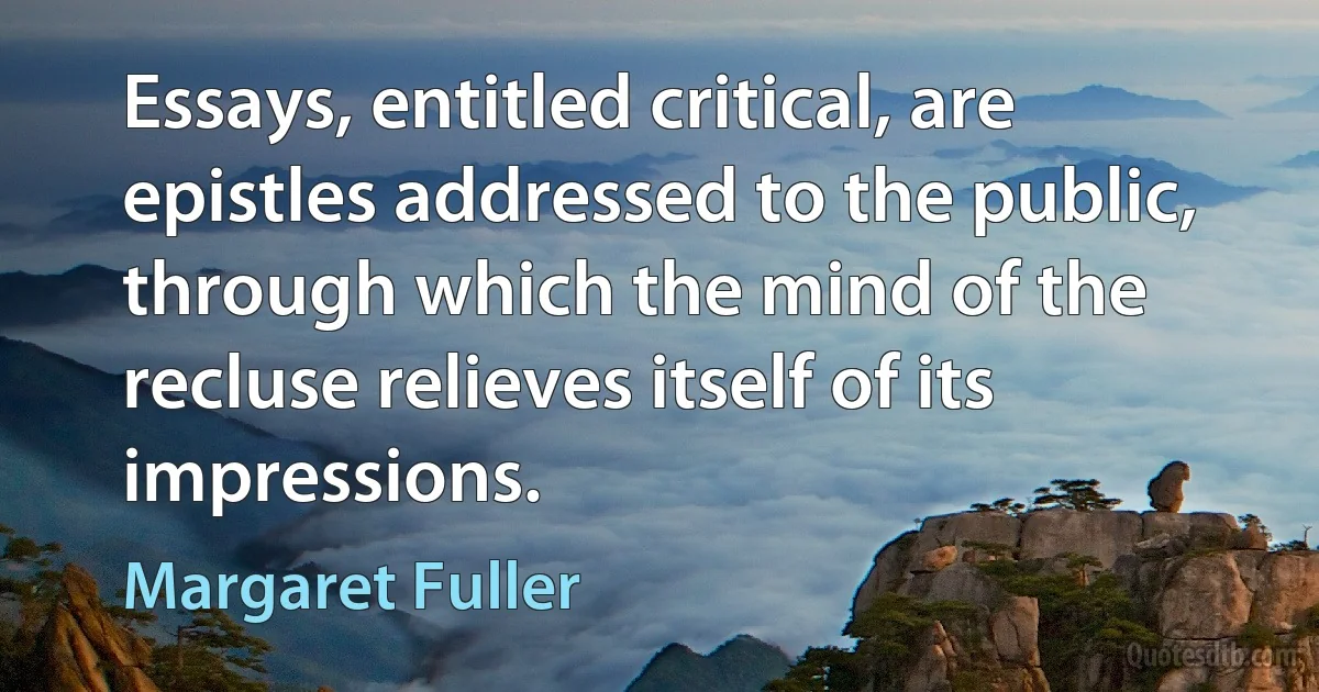 Essays, entitled critical, are epistles addressed to the public, through which the mind of the recluse relieves itself of its impressions. (Margaret Fuller)