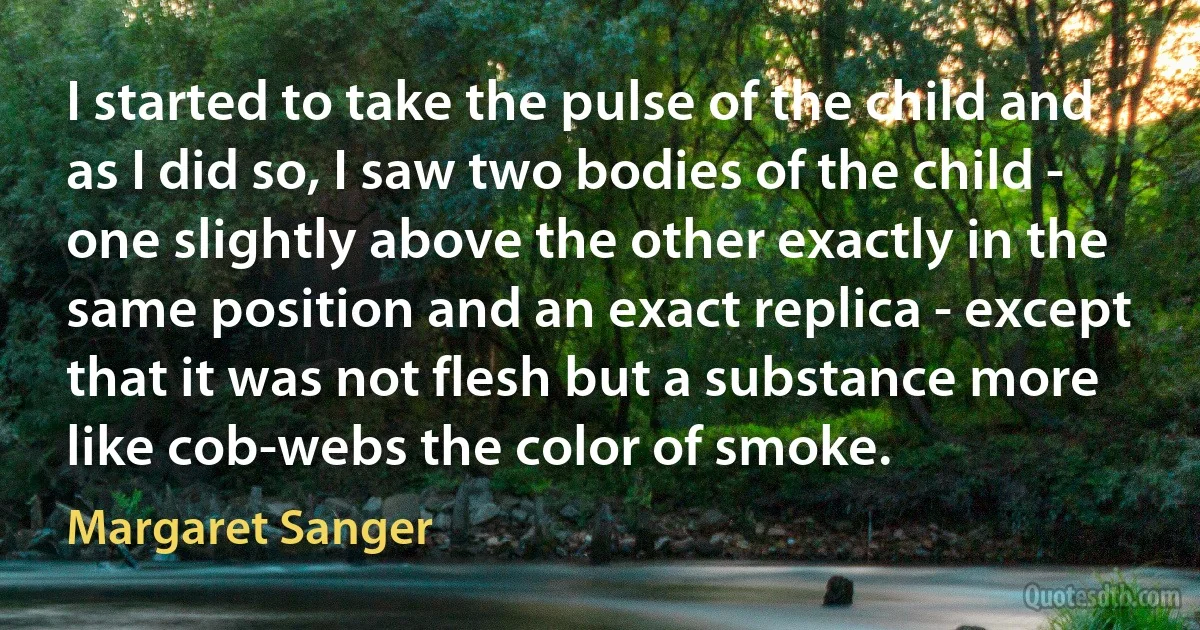 I started to take the pulse of the child and as I did so, I saw two bodies of the child - one slightly above the other exactly in the same position and an exact replica - except that it was not flesh but a substance more like cob-webs the color of smoke. (Margaret Sanger)