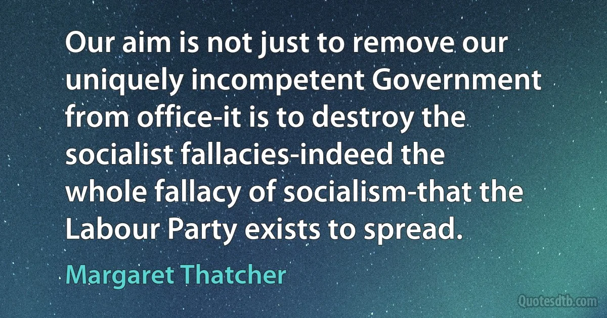 Our aim is not just to remove our uniquely incompetent Government from office-it is to destroy the socialist fallacies-indeed the whole fallacy of socialism-that the Labour Party exists to spread. (Margaret Thatcher)