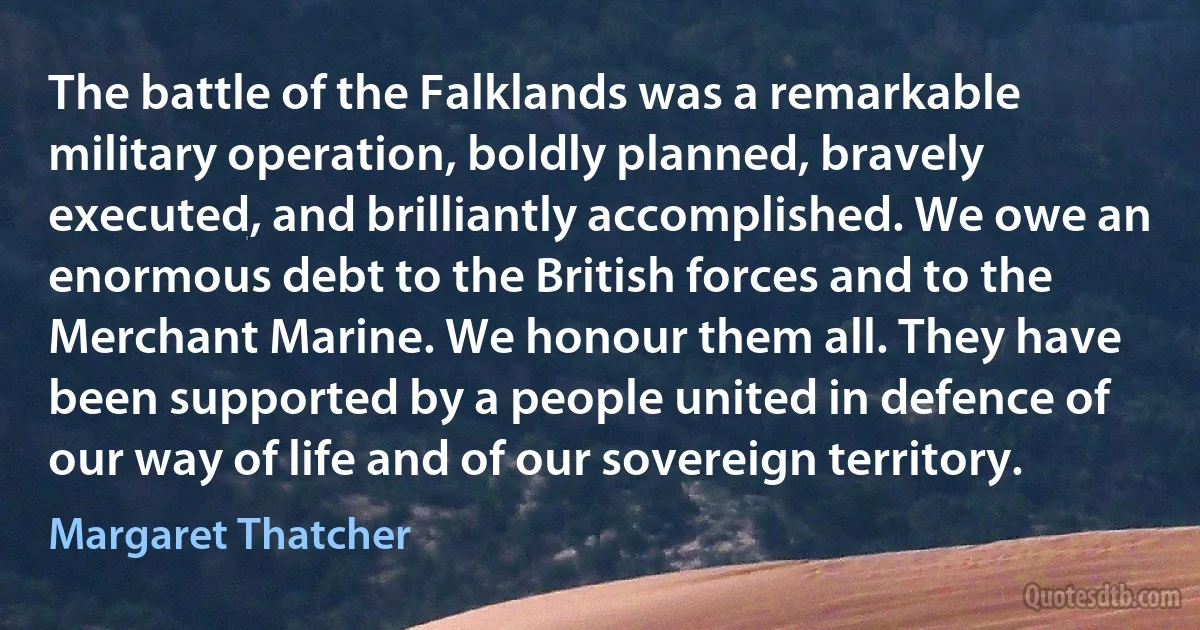 The battle of the Falklands was a remarkable military operation, boldly planned, bravely executed, and brilliantly accomplished. We owe an enormous debt to the British forces and to the Merchant Marine. We honour them all. They have been supported by a people united in defence of our way of life and of our sovereign territory. (Margaret Thatcher)