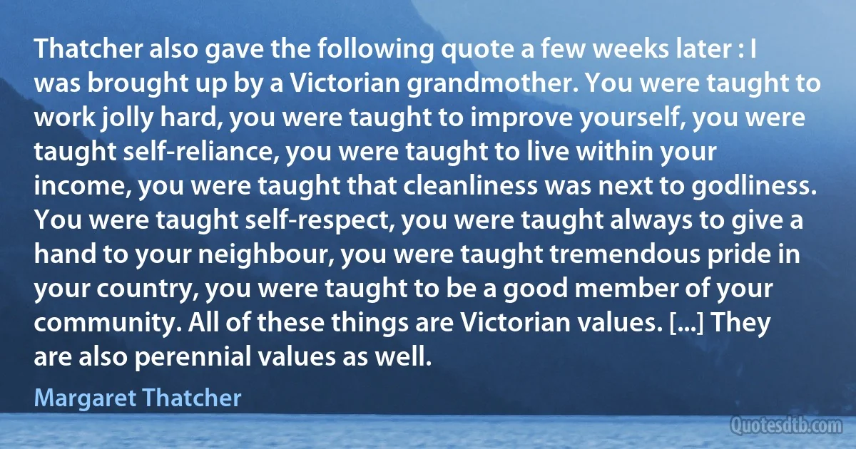 Thatcher also gave the following quote a few weeks later : I was brought up by a Victorian grandmother. You were taught to work jolly hard, you were taught to improve yourself, you were taught self-reliance, you were taught to live within your income, you were taught that cleanliness was next to godliness. You were taught self-respect, you were taught always to give a hand to your neighbour, you were taught tremendous pride in your country, you were taught to be a good member of your community. All of these things are Victorian values. [...] They are also perennial values as well. (Margaret Thatcher)