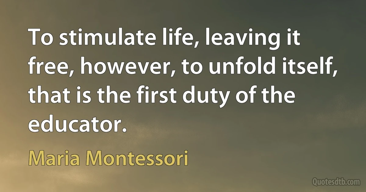 To stimulate life, leaving it free, however, to unfold itself, that is the first duty of the educator. (Maria Montessori)