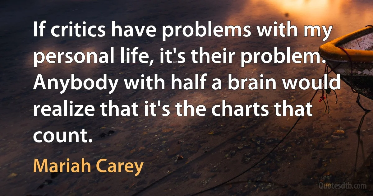 If critics have problems with my personal life, it's their problem. Anybody with half a brain would realize that it's the charts that count. (Mariah Carey)