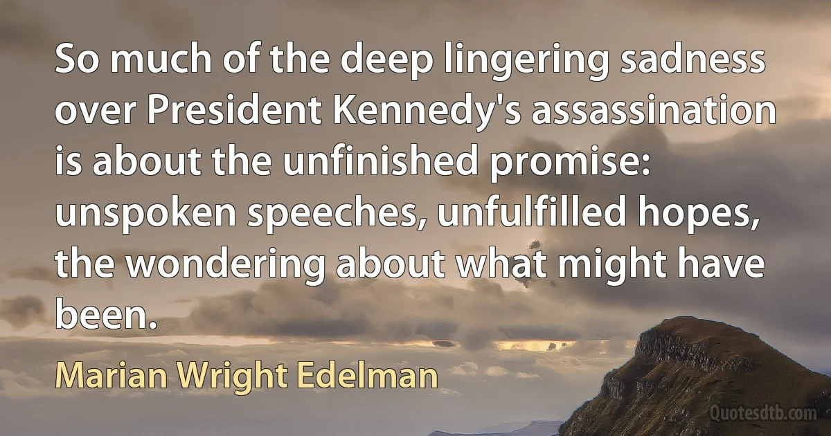 So much of the deep lingering sadness over President Kennedy's assassination is about the unfinished promise: unspoken speeches, unfulfilled hopes, the wondering about what might have been. (Marian Wright Edelman)