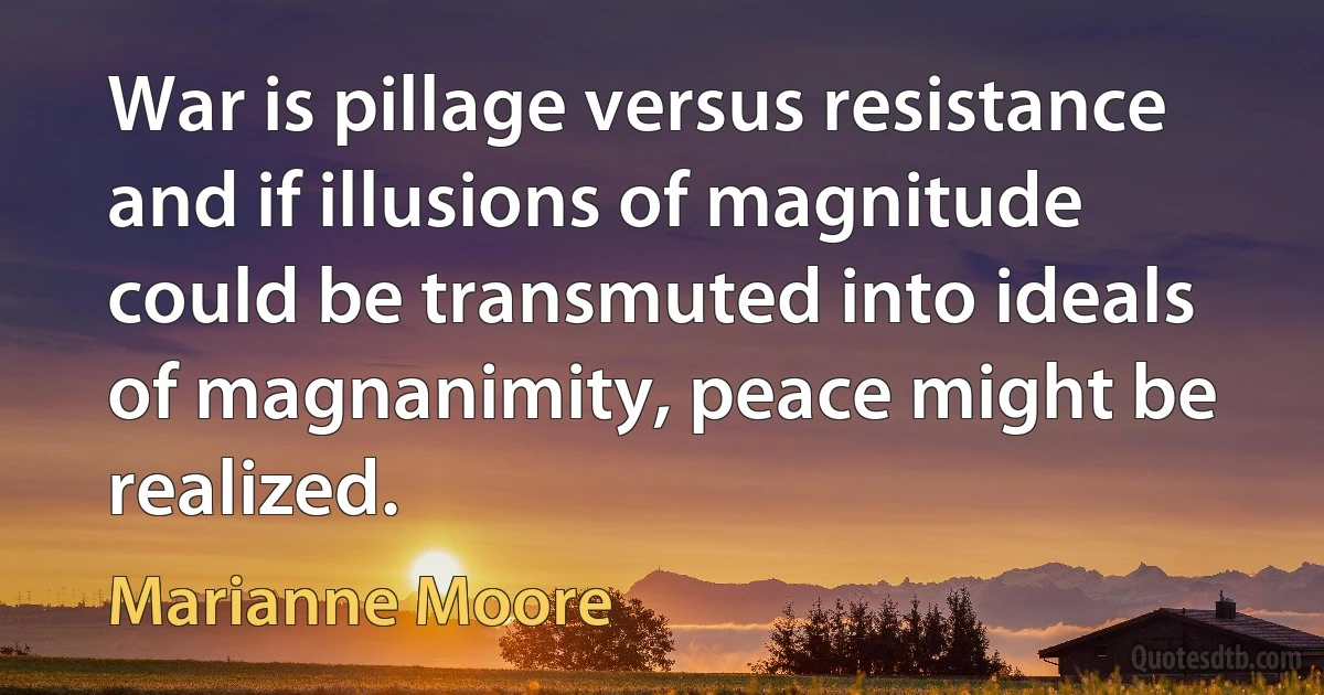 War is pillage versus resistance and if illusions of magnitude could be transmuted into ideals of magnanimity, peace might be realized. (Marianne Moore)