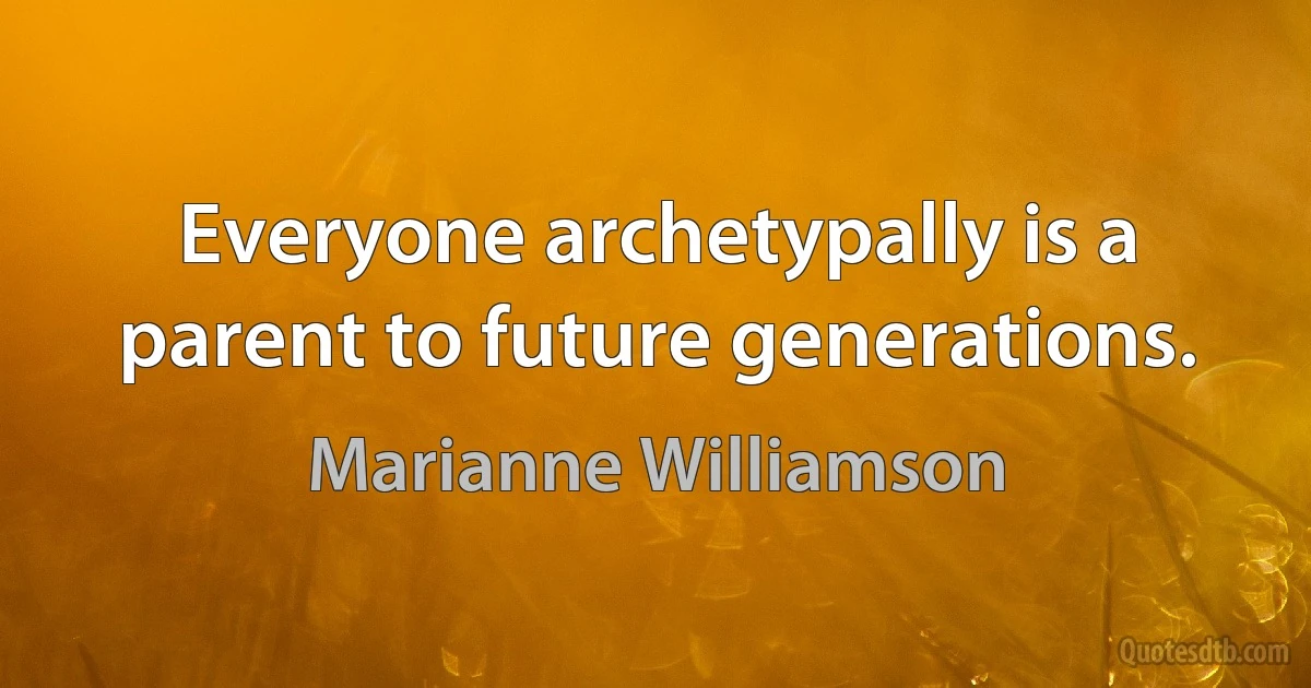 Everyone archetypally is a parent to future generations. (Marianne Williamson)