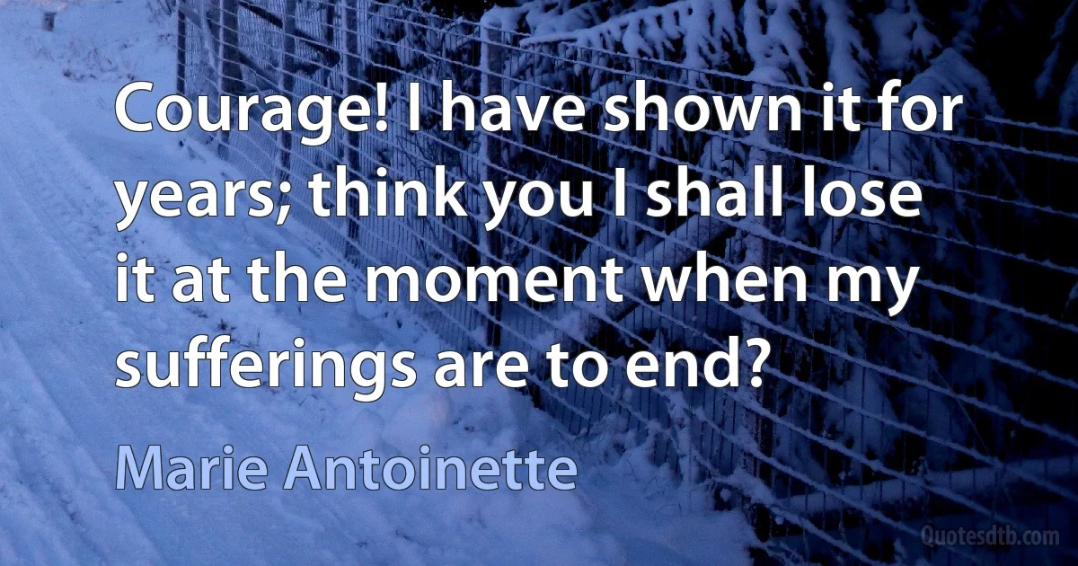 Courage! I have shown it for years; think you I shall lose it at the moment when my sufferings are to end? (Marie Antoinette)