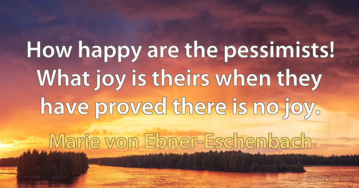 How happy are the pessimists! What joy is theirs when they have proved there is no joy. (Marie von Ebner-Eschenbach)