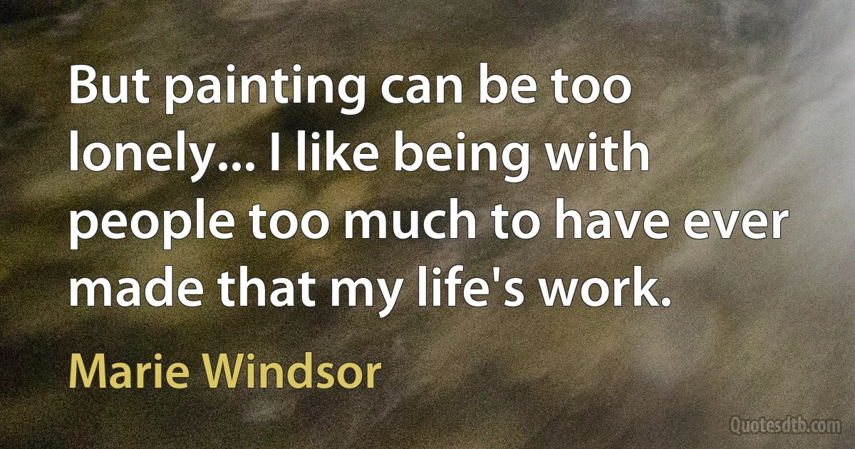 But painting can be too lonely... I like being with people too much to have ever made that my life's work. (Marie Windsor)