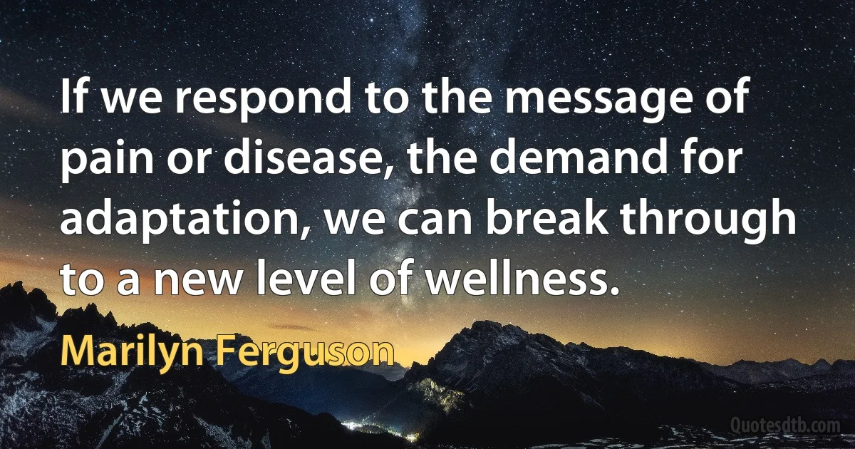 If we respond to the message of pain or disease, the demand for adaptation, we can break through to a new level of wellness. (Marilyn Ferguson)